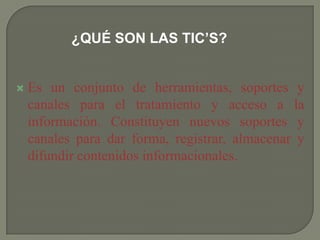 ¿QUÉ SON LAS TIC’S?
 Es un conjunto de herramientas, soportes y
canales para el tratamiento y acceso a la
información. Constituyen nuevos soportes y
canales para dar forma, registrar, almacenar y
difundir contenidos informacionales.
 