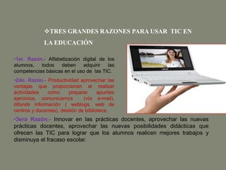 TRES GRANDES RAZONES PARA USAR TIC EN
LA EDUCACIÓN
•1er. Razón.- Alfabetización digital de los
alumnos, todos deben adquirir las
competencias básicas en el uso de las TIC.
•2do. Razón.- Productividad aprovechar las
ventajas que proporcionan al realizar
actividades como preparar apuntes
ejercicios, comunicarnos (vía e-mail),
difundir información ( weblogs, web de
centros y docentes), destión de biblioteca.
•3era Razón.- Innovar en las prácticas docentes, aprovechar las nuevas
prácticas docentes, aprovechar las nuevas posibilidades didácticas que
ofrecen las TIC para lograr que los alumnos realicen mejores trabajos y
disminuya el fracaso escolar.
 