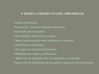 Interés. Motivación
Interacción. Continua actividad intelectual.
Desarrollo de la iniciativa.
Aprendizaje a partir de los errores.
 Mayor comunicación entre profesores y alumnos.
Aprendizaje cooperativo.
Alto grado de interdisciplinariedad.
Alfabetización digital y audiovisual.
 Mejora de las competencias de expresión y creatividad.
Desarrollo de habilidades de búsqueda y selección de información.
 DESDE LA PERSPECTIVA DELAPRENDIZAJE:
 
