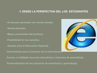 •A menudo aprenden con menos tiempo.
•Autoevaluación.
•Mayor proximidad del profesor.
•Flexibilidad en los estudios.
•Ayudas para la Educación Especial.
Instrumentos para el proceso de la información.
Acceso a múltiples recursos educativos y entornos de aprendizaje.
Personalización de los procesos de enseñanza y aprendizaje.
 DESDE LA PERSPECTIVA DEL LOS ESTUDIANTES
 