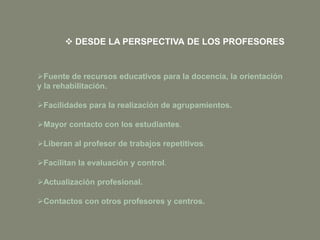 Fuente de recursos educativos para la docencia, la orientación
y la rehabilitación.
Facilidades para la realización de agrupamientos.
Mayor contacto con los estudiantes.
Liberan al profesor de trabajos repetitivos.
Facilitan la evaluación y control.
Actualización profesional.
Contactos con otros profesores y centros.
 DESDE LA PERSPECTIVA DE LOS PROFESORES
 