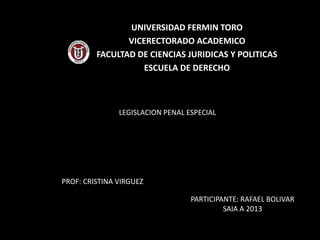 UNIVERSIDAD FERMIN TORO
VICERECTORADO ACADEMICO
FACULTAD DE CIENCIAS JURIDICAS Y POLITICAS
ESCUELA DE DERECHO
LEGISLACION PENAL ESPECIAL
PROF: CRISTINA VIRGUEZ
PARTICIPANTE: RAFAEL BOLIVAR
SAIA A 2013
 