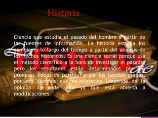 Ciencia que estudia el pasado del hombre a partir de
las fuentes de información. La historia estudia los
cambios a lo largo del tiempo a partir del análisis de
los hechos históricos. Es una ciencia social porque usa
el método científico a la hora de investigar el pasado,
pero los resultados están determinados por las
premisas (ideas de partida) y por las fuentes usadas,
por eso decimos que es subjetiva (depende de la
opinión de cada uno) ya que está abierta a
modificaciones.
Historia
 