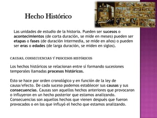 Las unidades de estudio de la historia. Pueden ser sucesos o
acontecimientos (de corta duración, se mide en meses) pueden ser
etapas o fases (de duración intermedia, se mide en años) o pueden
ser eras o edades (de larga duración, se miden en siglos).
Hecho Histórico
Causas, consecuencias y procesos históricos
Los hechos históricos se relacionan entre sí formando sucesiones
temporales llamadas procesos históricos.
Esto se hace por orden cronológico y en función de la ley de
causa/efecto. De cada suceso podemos establecer sus causas y sus
consecuencias. Causas son aquellos hechos anteriores que provocaron
o influyeron en un hecho posterior que estamos analizando.
Consecuencias son aquellos hechos que vienen después que fueron
provocados o en los que influyó el hecho que estamos analizando.
 