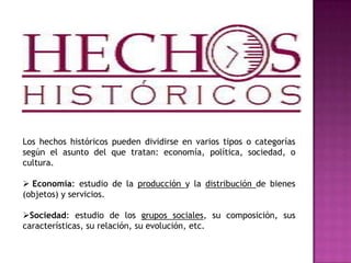 Los hechos históricos pueden dividirse en varios tipos o categorías
según el asunto del que tratan: economía, política, sociedad, o
cultura.
 Economía: estudio de la producción y la distribución de bienes
(objetos) y servicios.
Sociedad: estudio de los grupos sociales, su composición, sus
características, su relación, su evolución, etc.
 