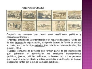 Conjunto de personas que tienen unas condiciones políticas y
económicas similares.
Política: estudio de la organización y el reparto del poder. Puede ser
de tipo interior (la organización, el tipo de Estado, la forma de acceso
al poder, etc.) o de tipo exterior (las relaciones internacionales, las
guerras, etc.)
Estado: conjunto de personas que forman parte de las instituciones
que gobiernan y administran un territorio independiente
(políticos, jueces, policías, militares, profesores, etc.). Las personas
que viven en este territorio y están sometidas a un Estado, se llaman
ciudadanos (antes del s. XIX se llamaban súbditos).
Grupos sociales
 