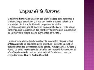 El termino historia se usa con dos significados; para referirse a
la ciencia que estudia el pasado del hombre y para referirse a
una etapa histórica, la Historia propiamente dicha.
La etapa anterior a la Historia se llama prehistoria,, esta etapa
comienza con la aparición del hombre y termina con la aparición
de la escritura (hacia el año 3000 antes de Cristo).
La historia se divide tradicionalmente en cuatro etapas: edad
antigua (desde la aparición de la escritura) durante la cual se
desarrollaron las civilizaciones de Egipto, Mesopotamia, Grecia y
Roma. La edad media (desde la caída del Imperio Romano, en el
año 476) durante la cual se desarrolló el feudalismo. s en la
etapa llamada: Nuevo Orden Mundial.
Etapas de la historia
 
