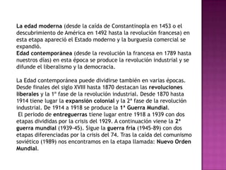La edad moderna (desde la caída de Constantinopla en 1453 o el
descubrimiento de América en 1492 hasta la revolución francesa) en
esta etapa apareció el Estado moderno y la burguesía comercial se
expandió.
Edad contemporánea (desde la revolución la francesa en 1789 hasta
nuestros días) en esta época se produce la revolución industrial y se
difunde el liberalismo y la democracia.
La Edad contemporánea puede dividirse también en varias épocas.
Desde finales del siglo XVIII hasta 1870 destacan las revoluciones
liberales y la 1º fase de la revolución industrial. Desde 1870 hasta
1914 tiene lugar la expansión colonial y la 2ª fase de la revolución
industrial. De 1914 a 1918 se produce la 1ª Guerra Mundial.
El periodo de entreguerras tiene lugar entre 1918 a 1939 con dos
etapas divididas por la crisis del 1929. A continuación viene la 2ª
guerra mundial (1939-45). Sigue la guerra fría (1945-89) con dos
etapas diferenciadas por la crisis del 74. Tras la caída del comunismo
soviético (1989) nos encontramos en la etapa llamada: Nuevo Orden
Mundial.
 