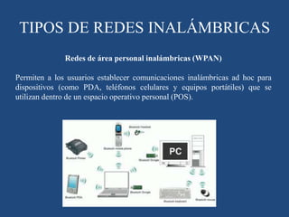 TIPOS DE REDES INALÁMBRICAS
Redes de área personal inalámbricas (WPAN)
Permiten a los usuarios establecer comunicaciones inalámbricas ad hoc para
dispositivos (como PDA, teléfonos celulares y equipos portátiles) que se
utilizan dentro de un espacio operativo personal (POS).
 
