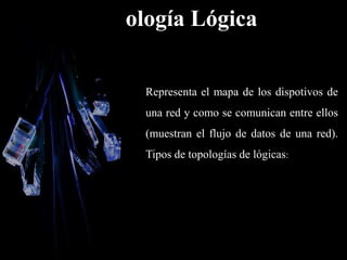 Topología Lógica
Representa el mapa de los dispotivos de
una red y como se comunican entre ellos
(muestran el flujo de datos de una red).
Tipos de topologías de lógicas:
 