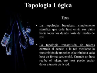 Topología Lógica
Tipos
• La topología broadcast simplemente
significa que cada host envía sus datos
hacia todos los demás hosts del medio de
red.
• La topología transmisión de tokens
controla el acceso a la red mediante la
transmisión de un token electrónico a cada
host de forma secuencial. Cuando un host
recibe el token, ese host puede enviar
datos a través de la red.
 