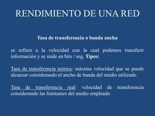 Tasa de transferencia o banda ancha
se refiere a la velocidad con la cual podemos transferir
información y se mide en bits / seg. Tipos:
Tasa de transferencia teórica: máxima velocidad que se puede
alcanzar considerando el ancho de banda del medio utilizado
Tasa de transferencia real: velocidad de transferencia
considerando las limitantes del medio empleado
RENDIMIENTO DE UNA RED
 