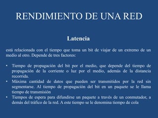 Latencia
está relacionada con el tiempo que toma un bit de viajar de un extremo de un
medio al otro. Depende de tres factores:
• Tiempo de propagación del bit por el medio, que depende del tiempo de
propagación de la corriente o luz por el medio, además de la distancia
recorrida.
• Máxima cantidad de datos que pueden ser transmitidos por la red sin
segmentarse. Al tiempo de propagación del bit en un paquete se le llama
tiempo de transmisión
• Tiempos de espera para difundirse un paquete a través de un conmutador, a
demás del tráfico de la red. A este tiempo se le denomina tiempo de cola
RENDIMIENTO DE UNA RED
 