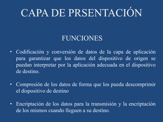 CAPA DE PRSENTACIÓN
• Codificación y conversión de datos de la capa de aplicación
para garantizar que los datos del dispositivo de origen se
puedan interpretar por la aplicación adecuada en el dispositivo
de destino.
• Compresión de los datos de forma que los pueda descomprimir
el dispositivo de destino
• Encriptación de los datos para la transmisión y la encriptación
de los mismos cuando lleguen a su destino.
FUNCIONES
 