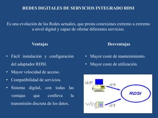 REDES DIGITALES DE SERVICIOS INTEGRADO RDSI
Es una evolución de las Redes actuales, que presta conexiones extremo a extremo
a nivel digital y capaz de ofertar diferentes servicios.
Ventajas
• Fácil instalación y configuración
del adaptador RDSI.
• Mayor velocidad de acceso.
• Compatibilidad de servicios.
• Sistema digital, con todas las
ventajas que conlleva la
transmisión discreta de los datos.
Desventajas
• Mayor coste de mantenimiento.
• Mayor coste de utilización.
 