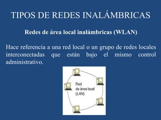 Redes de área local inalámbricas (WLAN)
Hace referencia a una red local o un grupo de redes locales
interconectadas que están bajo el mismo control
administrativo.
TIPOS DE REDES INALÁMBRICAS
 