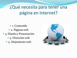 ¿Qué necesita para tener una
página en internet?
 1. Contenido
 2. Páginas web
 3. Diseño y Presentación
 4. Dirección web
 5. Alojamiento web
 