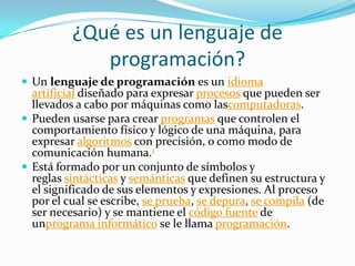 ¿Qué es un lenguaje de
programación?
 Un lenguaje de programación es un idioma
artificial diseñado para expresar procesos que pueden ser
llevados a cabo por máquinas como lascomputadoras.
 Pueden usarse para crear programas que controlen el
comportamiento físico y lógico de una máquina, para
expresar algoritmos con precisión, o como modo de
comunicación humana.1
 Está formado por un conjunto de símbolos y
reglas sintácticas y semánticas que definen su estructura y
el significado de sus elementos y expresiones. Al proceso
por el cual se escribe, se prueba, se depura, se compila (de
ser necesario) y se mantiene el código fuente de
unprograma informático se le llama programación.
 