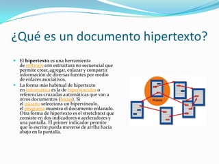 ¿Qué es un documento hipertexto?
 El hipertexto es una herramienta
de software con estructura no secuencial que
permite crear, agregar, enlazar y compartir
información de diversas fuentes por medio
de enlaces asociativos.
 La forma más habitual de hipertexto
en informática es la de hipervínculos o
referencias cruzadas automáticas que van a
otros documentos (lexías). Si
el usuario selecciona un hipervínculo,
el programa muestra el documento enlazado.
Otra forma de hipertexto es el stretchtext que
consiste en dos indicadores o aceleradores y
una pantalla. El primer indicador permite
que lo escrito pueda moverse de arriba hacia
abajo en la pantalla.
 