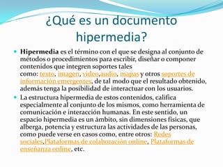 ¿Qué es un documento
hipermedia?
 Hipermedia es el término con el que se designa al conjunto de
métodos o procedimientos para escribir, diseñar o componer
contenidos que integren soportes tales
como: texto, imagen, video,audio, mapas y otros soportes de
información emergentes, de tal modo que el resultado obtenido,
además tenga la posibilidad de interactuar con los usuarios.
 La estructura hipermedia de estos contenidos, califica
especialmente al conjunto de los mismos, como herramienta de
comunicación e interacción humanas. En este sentido, un
espacio hipermedia es un ámbito, sin dimensiones físicas, que
alberga, potencia y estructura las actividades de las personas,
como puede verse en casos como, entre otros: Redes
sociales,Plataformas de colaboración online, Plataformas de
enseñanza online, etc.
 