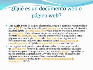 ¿Qué es un documento web o
página web?
 Una página web (o página electrónica, según el término recomendado
por la R.A.E.) es el nombre de un documento o información electrónica
adaptada para la World Wide Web y que puede ser accedida mediante
un navegador . Esta información se encuentra generalmente en
formato HTMLo XHTML, y puede proporcionar navegación a otras
páginas web mediante enlaces de hipertexto. Las páginas web
frecuentemente incluyen otros recursos como hojas de estilo en
cascada, guiones (scripts) e imágenes digitales, entre otros.
 Las páginas web pueden estar almacenadas en un equipo local o
un servidor web remoto. El servidor web puede restringir el acceso
únicamente para redes privadas, p. ej., en una intranet corporativa, o
puede publicar las páginas en la World Wide Web. El acceso a las
páginas web es realizado mediante su transferencia
desde servidores utilizando el protocolo de transferencia de
hipertexto (HTTP).
 