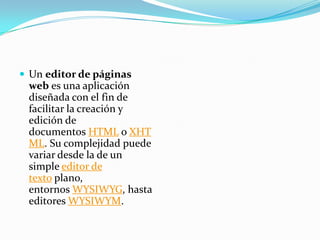  Un editor de páginas
web es una aplicación
diseñada con el fin de
facilitar la creación y
edición de
documentos HTML o XHT
ML. Su complejidad puede
variar desde la de un
simple editor de
texto plano,
entornos WYSIWYG, hasta
editores WYSIWYM.
 
