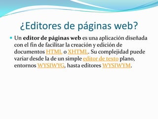 ¿Editores de páginas web?
 Un editor de páginas web es una aplicación diseñada
con el fin de facilitar la creación y edición de
documentos HTML o XHTML. Su complejidad puede
variar desde la de un simple editor de texto plano,
entornos WYSIWYG, hasta editores WYSIWYM.
 