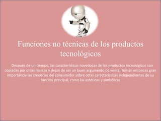 Funciones no técnicas de los productos
tecnológicos
Después de un tiempo, las características novedosas de los productos tecnológicos son
copiadas por otras marcas y dejan de ser un buen argumento de venta. Toman entonces gran
importancia las creencias del consumidor sobre otras características independientes de su
función principal, como las estéticas y simbólicas
 
