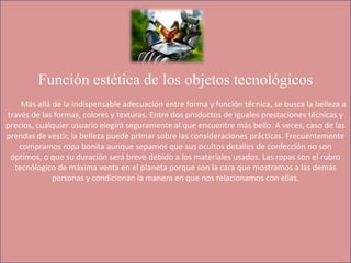 Función estética de los objetos tecnológicos
Más allá de la indispensable adecuación entre forma y función técnica, se busca la belleza a
través de las formas, colores y texturas. Entre dos productos de iguales prestaciones técnicas y
precios, cualquier usuario elegirá seguramente al que encuentre más bello. A veces, caso de las
prendas de vestir, la belleza puede primar sobre las consideraciones prácticas. Frecuentemente
compramos ropa bonita aunque sepamos que sus ocultos detalles de confección no son
óptimos, o que su duración será breve debido a los materiales usados. Las ropas son el rubro
tecnólogico de máxima venta en el planeta porque son la cara que mostramos a las demás
personas y condicionan la manera en que nos relacionamos con ellas.
 