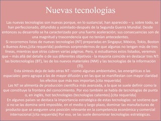Nuevas tecnologías
Las nuevas tecnologías son nuevas porque, en lo sustancial, han aparecido – y, sobre todo, se
han perfeccionado, difundido y asimilado-después de la Segunda Guerra Mundial. Desde
entonces su desarrollo se ha caracterizado por una fuerte aceleración; sus consecuencias son de
una magnitud y trascendencia que no tenían antecedentes.
Si recorremos listas de nuevas tecnologías (NT) preparadas en Singapur, México, Tokio, Boston
o Buenos Aires,[cita requerida] podemos sorprendernos de que algunas no tengan más de tres
líneas, mientras que otras cubren varias páginas. Pero, si estudiamos estos listados, veremos
que – más allá del detalle o de sus diferentes objetivos - la mayoría coincide en destacar tres NT:
las biotecnologías (BT), las de los nuevos materiales (NM) y las tecnologías de la información
(TI).
Esta síntesis deja de lado otras NT –como algunas ambientales, las energéticas o las
espaciales- pero agrupa a las de mayor difusión y en las que se manifiestan con mayor claridad
los efectos que más nos importan.[cita requerida]
Las NT se alimenta de producción científica más avanzada, a la que se suele definir como la
que constituye la frontera del conocimiento. Por eso también se habla de tecnologías de punta
o, en inglés, hot technologies (tecnologías calientes).[cita requerida]
En algunos países se destaca la importancia estratégica de estas tecnologías: se sostiene que
si no se las domina será imposible, en el medio y largo plazo, dominar las manufacturas de
producto que se aseguren una posición relevante en la competencia económica y comercial
internacional.[cita requerida] Por eso, se las suele denominar tecnologías estratégicas.
 