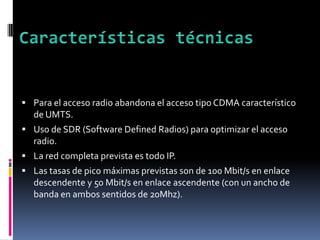  Para el acceso radio abandona el acceso tipo CDMA característico
de UMTS.
 Uso de SDR (Software Defined Radios) para optimizar el acceso
radio.
 La red completa prevista es todo IP.
 Las tasas de pico máximas previstas son de 100 Mbit/s en enlace
descendente y 50 Mbit/s en enlace ascendente (con un ancho de
banda en ambos sentidos de 20Mhz).
 