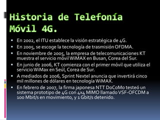  En 2002, el ITU establece la visión estratégica de 4G.
 En 2005, se escoge la tecnología de trasmisiónOFDMA.
 En noviembre de 2005, la empresa de telecomunicaciones KT
muestra el servicio móvilWiMAX en Busan, Corea del Sur.
 En junio de 2006, KT comienza con el primer móvil que utiliza el
servicioWiMax en Seúl, Corea de Sur.
 A mediados de 2006, Sprint Nextel anuncia que invertirá cinco
mil millones de dólares en tecnologíaWiMAX.
 En febrero de 2007, la firma japonesa NTT DoCoMo testeó un
sistema prototipo de 4G con 4x4 MIMO llamadoVSF-OFCDM a
100 Mbit/s en movimiento, y 1 Gbit/s detenido.
 