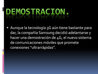  Aunque la tecnología 3G aún tiene bastante para
dar, la compañía Samsung decidió adelantarse y
hacer una demostración de 4G, el nuevo sistema
de comunicaciones móviles que promete
conexiones “ultrarrápidas”.
 