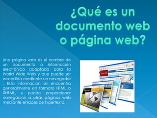 Una página web es el nombre de
un documento o información
electrónica adaptada para la
World Wide Web y que puede ser
accedida mediante un navegador
. Esta información se encuentra
generalmente en formato HTML o
XHTML, y puede proporcionar
navegación a otras páginas web
mediante enlaces de hipertexto.
 