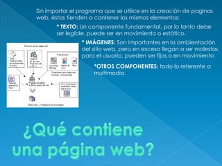 Sin importar el programa que se utilice en la creación de paginas
web, éstas tienden a contener los mismos elementos:
* TEXTO: Un componente fundamental, por lo tanto debe
ser legible, puede ser en movimiento o estático.
* IMÁGENES: Son importantes en la ambientación
del sitio web, pero en exceso llegan a ser molestas
para el usuario, pueden ser fijas o en movimiento
*OTROS COMPONENTES: todo lo referente a
multimedia.
 