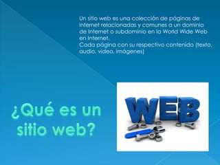 Un sitio web es una colección de páginas de
internet relacionadas y comunes a un dominio
de Internet o subdominio en la World Wide Web
en Internet.
Cada página con su respectivo contenido (texto,
audio, video, imágenes)
 