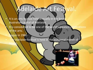 Adelaide Art Festival.
• It is an arts festival held annually in the South
Australian capital of Adelaide.
• It is considered to be one of the world's greatest celebrations
of the arts.
• Begun in 1960.
• The Adelaide Festival is held in the autumnal month of
March.
 