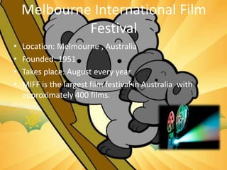 Melbourne International Film
Festival
• Location: Melmourne , Australia
• Founded: 1951
• Takes place: August every year
• MIFF is the largest film festival in Australia with
approximately 400 films.
 
