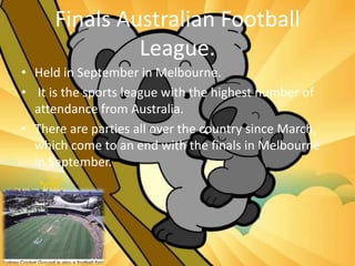 Finals Australian Football
League.
• Held in September in Melbourne.
• It is the sports league with the highest number of
attendance from Australia.
• There are parties all over the country since March,
which come to an end with the finals in Melbourne
in September.
 