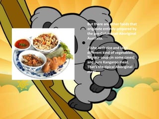 But there are other foods that
originate entirely prepared by
the pre-Columbian Aboriginal
Australia.
.Fishe iwth rice and larvs ,
different kind of vegetables .
Tomate soup (in some cases)
and pure Kangaroo meat.
That’s the tipical Aboriginal
meal.
 