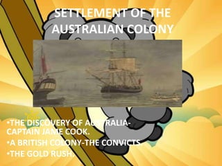 SETTLEMENT OF THE
AUSTRALIAN COLONY
•THE DISCOVERY OF AUSTRALIA-
CAPTAIN JAME COOK.
•A BRITISH COLONY-THE CONVICTS.
•THE GOLD RUSH.
 