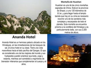 Montaña de Huashan
Huashan es una de las cinco montañas
sagradas de China. Está en la provincia
de Shaaxi, a uno 120 kilómetros de
Xi´an, y para llegar hasta el templo
taoísta que hay en su cima es necesario
recorrer uno de los senderos más
complejos y escarpados de todo el
planeta. Esta montaña se encuentra
próxima a la cordillera del Himalaya y es
particularmente bella, con sus 2.200
metros de altura.
Ananda Hotel es un hermoso palacio ubicado en los
Himalayas, en las inmediaciones de los bosques de
sal, el único hotel en su clase. Tiene una vista
maravillosa hacia el lado pacífico del Ganges. El spa
es considerado uno de los mejores del mundo y sus
huéspedes pueden practicar ayurveda, yoga y
vedanta, mientras son sometidos a regímenes de
bienestar milenarios que complementan el cuerpo y el
alma.
Ananda Hotel
 