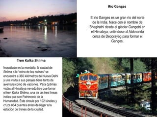 Incrustado en la montaña, la ciudad de
Shilma o la "reina de las colinas" se
encuentra a 360 kilómetros de Nueva Delhi
y una visita a sus parajes tiene tanto de
aventura como de vaciones. Para óptimas
vistas al Himalaya nevado hay que tomar
el tren Kalka Shilma, una de las tres líneas
indias que son Patrimonio de la
Humanidad. Éste circula por 102 túneles y
cruza 864 puentes antes de llegar a la
estación de trenes de la ciudad.
Tren Kalka Shilma
El río Ganges es un gran río del norte
de la India. Nace con el nombre de
Bhagirathi desde el glaciar Gangotri en
el Himalaya, uniéndose al Alaknanda
cerca de Deoprayag para formar el
Ganges.
Río Ganges
 