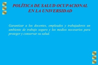 POLÍTICA DE SALUD OCUPACIONAL
EN LA UNIVERSIDAD
Garantizar a los docentes, empleados y trabajadores un
ambiente de trabajo seguro y los medios necesarios para
proteger y conservar su salud.
 