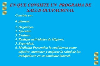 EN QUE CONSISTE UN PROGRAMA DE
SALUD OCUPACIONAL
Consiste en:
0. planear.
1. Organizar.
2. Ejecutar.
3. Evaluar.
4. Realizar actividades de Higiene.
5. Seguridad.
6. Medicina Preventiva la cual tienen como
objetivo mantener y mejorar la salud de los
trabajadores en su ambiente laboral.
 