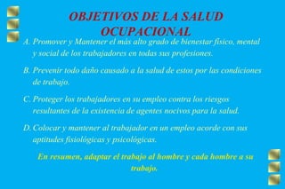 OBJETIVOS DE LA SALUD
OCUPACIONAL
A. Promover y Mantener el más alto grado de bienestar físico, mental
y social de los trabajadores en todas sus profesiones.
B. Prevenir todo daño causado a la salud de estos por las condiciones
de trabajo.
C. Proteger los trabajadores en su empleo contra los riesgos
resultantes de la existencia de agentes nocivos para la salud.
D. Colocar y mantener al trabajador en un empleo acorde con sus
aptitudes fisiológicas y psicológicas.
En resumen, adaptar el trabajo al hombre y cada hombre a su
trabajo.
 