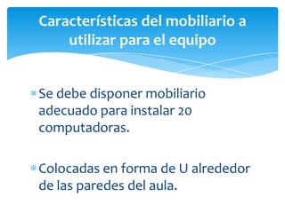 Se debe disponer mobiliario
adecuado para instalar 20
computadoras.
Colocadas en forma de U alrededor
de las paredes del aula.
Características del mobiliario a
utilizar para el equipo
 