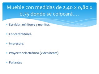 Servidor: minitorre y monitor.
Concentradores.
Impresora.
Proyector electrónico (video beam)
Parlantes
Mueble con medidas de 2,40 x 0,80 x
0,75 donde se colocará….
 