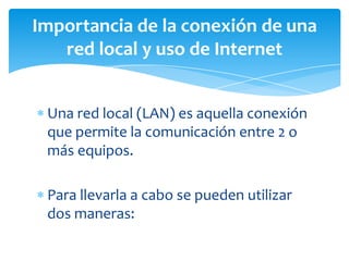 Una red local (LAN) es aquella conexión
que permite la comunicación entre 2 o
más equipos.
Para llevarla a cabo se pueden utilizar
dos maneras:
Importancia de la conexión de una
red local y uso de Internet
 