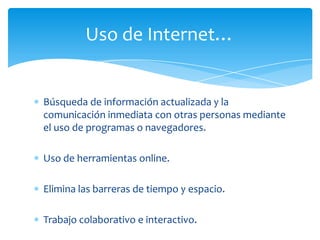 Búsqueda de información actualizada y la
comunicación inmediata con otras personas mediante
el uso de programas o navegadores.
Uso de herramientas online.
Elimina las barreras de tiempo y espacio.
Trabajo colaborativo e interactivo.
Uso de Internet…
 